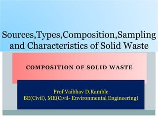 COMPOSITION OF SOLID WASTE
Sources,Types,Composition,Sampling
and Characteristics of Solid Waste
Prof.Vaibhav D.Kamble
BE(Civil), ME(Civil- Environmental Engineering)
 