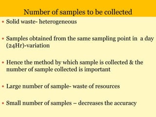 Number of samples to be collected
 Solid waste- heterogeneous
 Samples obtained from the same sampling point in a day
(24Hr)-variation
 Hence the method by which sample is collected & the
number of sample collected is important
 Large number of sample- waste of resources
 Small number of samples – decreases the accuracy
 