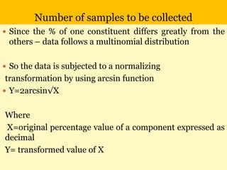 Number of samples to be collected
 Since the % of one constituent differs greatly from the
others – data follows a multinomial distribution
 So the data is subjected to a normalizing
transformation by using arcsin function
 Y=2arcsin√X
Where
X=original percentage value of a component expressed as
decimal
Y= transformed value of X
 