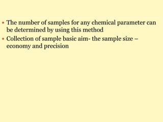  The number of samples for any chemical parameter can
be determined by using this method
 Collection of sample basic aim- the sample size –
economy and precision
 