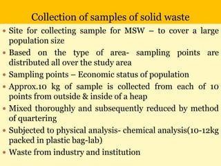 Collection of samples of solid waste
 Site for collecting sample for MSW – to cover a large
population size
 Based on the type of area- sampling points are
distributed all over the study area
 Sampling points – Economic status of population
 Approx.10 kg of sample is collected from each of 10
points from outside & inside of a heap
 Mixed thoroughly and subsequently reduced by method
of quartering
 Subjected to physical analysis- chemical analysis(10-12kg
packed in plastic bag-lab)
 Waste from industry and institution
 