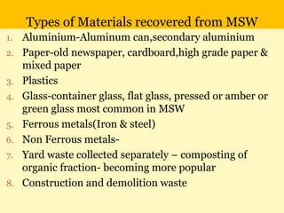 Types of Materials recovered from MSW
1. Aluminium-Aluminum can,secondary aluminium
2. Paper-old newspaper, cardboard,high grade paper &
mixed paper
3. Plastics
4. Glass-container glass, flat glass, pressed or amber or
green glass most common in MSW
5. Ferrous metals(Iron & steel)
6. Non Ferrous metals-
7. Yard waste collected separately – composting of
organic fraction- becoming more popular
8. Construction and demolition waste
 