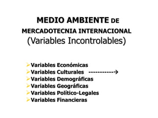 MEDIO AMBIENTE DE
MERCADOTECNIA INTERNACIONAL
 (Variables Incontrolables)

 Variables Económicas
 Variables Culturales -----------
 Variables Demográficas
 Variables Geográficas
 Variables Político-Legales
 Variables Financieras
 