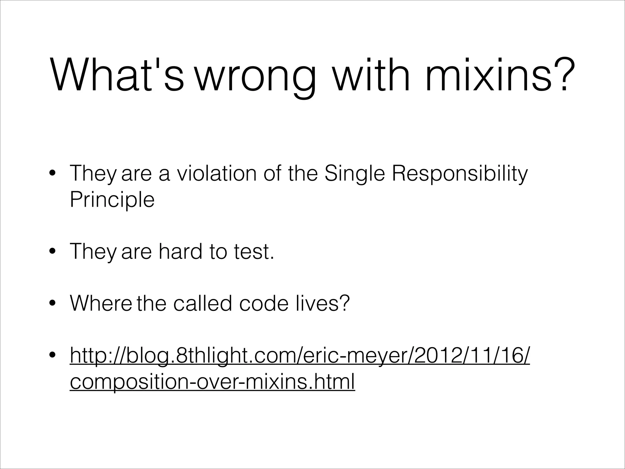 What's wrong with mixins?
• They are a violation of the Single Responsibility
Principle
• They are hard to test.
• Where the called code lives?
• http://blog.8thlight.com/eric-meyer/2012/11/16/
composition-over-mixins.html
 