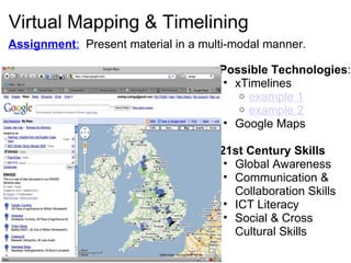 Virtual Mapping & Timelining Possible Technologies :  xTimelines example 1 example 2   Google Maps 21st Century Skills Global Awareness Communication & Collaboration Skills ICT Literacy Social & Cross Cultural Skills  Assignment :    Present material in a multi-modal manner.   