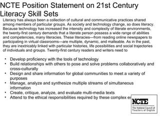 NCTE Position Statement on 21st Century Literacy Skill Sets Literacy has always been a collection of cultural and communicative practices shared among members of particular groups. As society and technology change, so does literacy. Because technology has increased the intensity and complexity of literate environments, the twenty-first century demands that a literate person possess a wide range of abilities and competencies, many literacies. These literacies—from reading online newspapers to participating in virtual classrooms—are multiple, dynamic, and malleable. As in the past, they are inextricably linked with particular histories, life possibilities and social trajectories of individuals and groups. Twenty-first century readers and writers need to    Develop proficiency with the tools of technology   Build relationships with others to pose and solve problems collaboratively and cross-culturally   Design and share information for global communities to meet a variety of purposes   Manage, analyze and synthesize multiple streams of simultaneous information   Create, critique, analyze, and evaluate multi-media texts   Attend to the ethical responsibilities required by these complex environments 