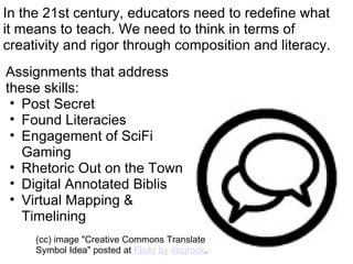 In the 21st century, educators need to redefine what it means to teach. We need to think in terms of creativity and rigor through composition and literacy. Assignments that address these skills: Post Secret Found Literacies Engagement of SciFi Gaming Rhetoric Out on the Town Digital Annotated Biblis Virtual Mapping & Timelining (cc) image "Creative Commons Translate Symbol Idea" posted at  Flickr by itscjrock . 