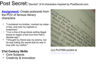Post Secret: "Secrets" of lit characters inspired by PostSecret.com. Assignment:   Create postcards from the POV of famous literary characters   "I murdered my brother, married my sister-in-law, and now my nephew is suspicious." "I run a line of drug stores selling illegal booze to regain a lost love from half a decade ago." "I thought my friend was my enemy, but he was hiding the secret that he was in love with my mother." 21st Century Skills Core Subjects Creativity & Innovation   (cc) Pict7068 posted at  Flickr by Doctor Yuri 