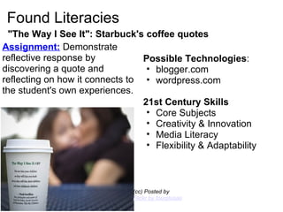 Found Literacies "The Way I See It": Starbuck's coffee quotes (cc) Posted by  Flickr by fourplusadragon Possible Technologies : blogger.com wordpress.com   21st Century Skills Core Subjects Creativity & Innovation Media Literacy Flexibility & Adaptability      Assignment:  Demonstrate reflective response by discovering a quote and reflecting on how it connects to the student's own experiences. 