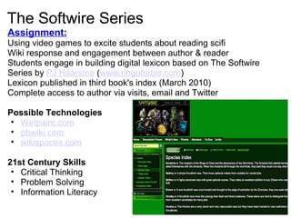 The Softwire Series Assignment:   Using video games to excite students about reading scifi Wiki response and engagement between author & reader Students engage in building digital lexicon based on The Softwire Series by  PJ Haarsma  ( www.ringoforbis.com ) Lexicon published in third book's index (March 2010) Complete access to author via visits, email and Twitter Possible Technologies Wetpaint.com pbwiki.com wikispaces.com   21st Century Skills   Critical Thinking Problem Solving Information Literacy     