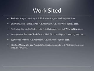 Work Sited
   Rosipaw. #ds320 simplicity.N.d. Flickr.com.N.p., n.d. Web. 03 Nov. 2011.

   SnaPsiСталкер. Rule of Thirds. N.d. Flickr.com.N.p., n.d. Web. 03 Nov. 2011.

   Foshydog. Lines in the Suit - 5_365. N.d. Flickr.com.N.p., n.d. Web. 03 Nov. 2011.

   Jimmywayne. Balanced Rock Canyon. N.d. Flickr.com.N.p., n.d. Web. 03 Nov. 2011.

   c@rlijones. Framed. N.d. Flickr.com.N.p., n.d. Web. 03 Nov. 2011.

   Stephan Modry. 365-224-Avoid distracting backgrounds. N.d. Flickr.com.N.p., n.d.
    Web. 03 Nov. 2011.
 