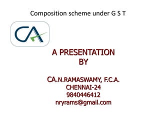 Composition scheme under G S T
A PRESENTATION
BY
CA.N.RAMASWAMY, F.C.A.
CHENNAI-24
9840446412
nryrams@gmail.com
 