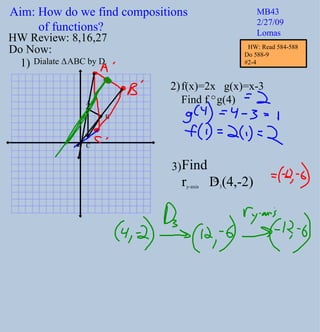 Aim: How do we find compositions  of functions? MB43 2/27/09 Lomas Do Now: Dialate  Δ ABC by D 2 f(x)=2x  g(x)=x-3 Find f  g(4) 1) 2) HW Review: 8,16,27 3) Find  r y-axis   D 3 (4,-2) A B C HW: Read 584-588 Do 588-9  #2-4 