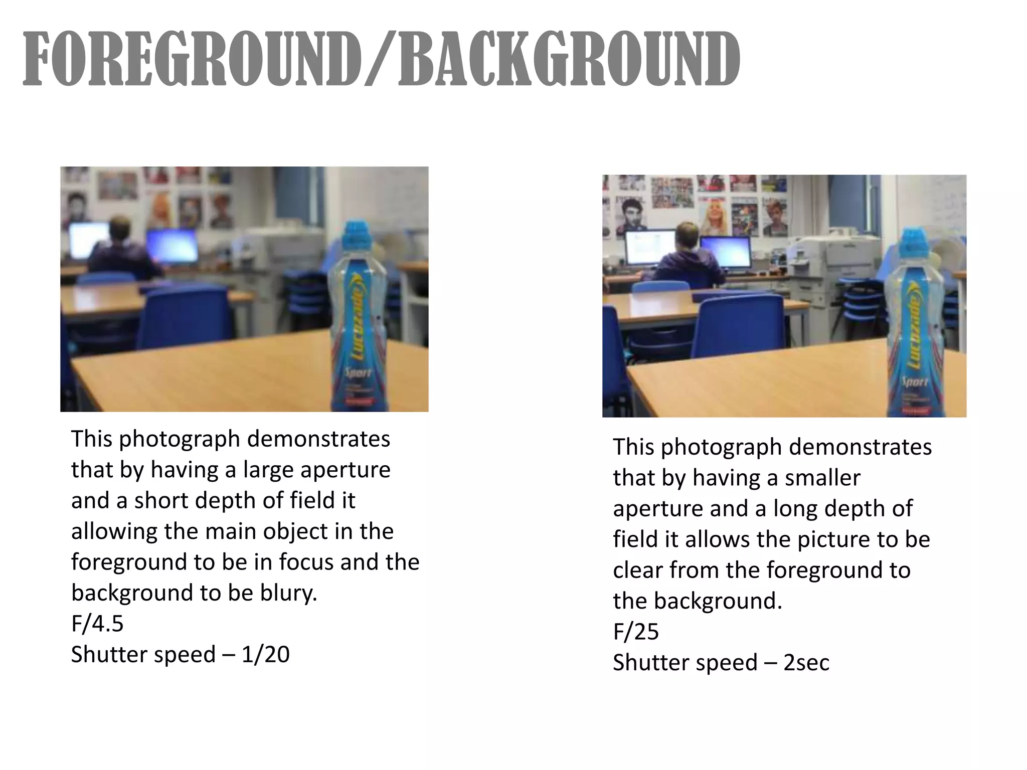FOREGROUND/BACKGROUND




 This photograph demonstrates        This photograph demonstrates
 that by having a large aperture     that by having a smaller
 and a short depth of field it       aperture and a long depth of
 allowing the main object in the     field it allows the picture to be
 foreground to be in focus and the   clear from the foreground to
 background to be blury.             the background.
 F/4.5                               F/25
 Shutter speed – 1/20                Shutter speed – 2sec
 