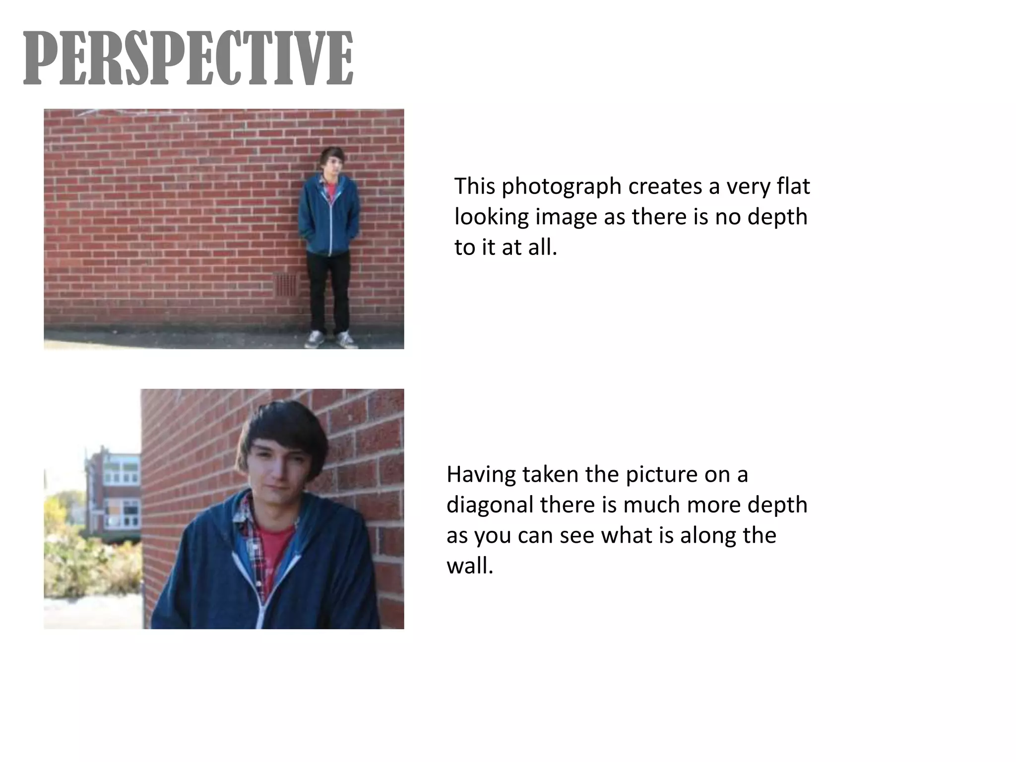 PERSPECTIVE
              This photograph creates a very flat
              looking image as there is no depth
              to it at all.




              Having taken the picture on a
              diagonal there is much more depth
              as you can see what is along the
              wall.
 