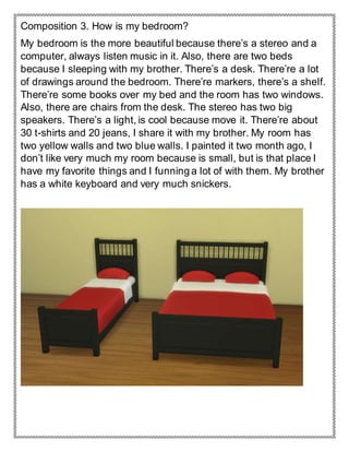 Composition 3. How is my bedroom?
My bedroom is the more beautiful because there’s a stereo and a
computer, always listen music in it. Also, there are two beds
because I sleeping with my brother. There’s a desk. There’re a lot
of drawings around the bedroom. There’re markers, there’s a shelf.
There’re some books over my bed and the room has two windows.
Also, there are chairs from the desk. The stereo has two big
speakers. There’s a light, is cool because move it. There’re about
30 t-shirts and 20 jeans, I share it with my brother. My room has
two yellow walls and two blue walls. I painted it two month ago, I
don’t like very much my room because is small, but is that place I
have my favorite things and I funning a lot of with them. My brother
has a white keyboard and very much snickers.
 