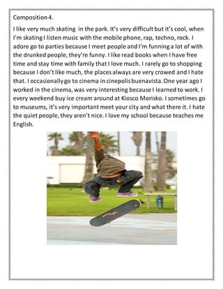 Composition4.
I like very much skating in the park. It’s very difficult but it’s cool, when
I’m skating I listen music with the mobile phone, rap, techno, rock. I
adore go to parties because I meet people and I’m funning a lot of with
the drunked people, they’re funny. I like read books when I have free
time and stay time with family that I love much. I rarely go to shopping
because I don’t like much, the places always are very crowed and I hate
that. I occasionallygo to cinema in cinepolisbuenavista.One year ago I
worked in the cinema, was very interesting because I learned to work. I
every weekend buy ice cream around at Kiosco Morisko. I sometimes go
to museums, it’s very important meet your city and what there it. I hate
the quiet people, they aren’t nice. I love my school because teaches me
English.
 