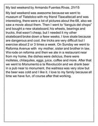 My last weekend by Armando Fuentes Rivas. 2IV15
My last weekend was awesome because we went to
museum of Tlatelolco with my friend Tlaxcaltecatl and was
interesting, there were a lot of pictures about the 68, also we
saw a movie about them. Then I went to “tianguis del chopo”
and bought a new skateboard, his wheels, bearings and
trucks, that wasn’t cheap, but I needed it my other
skateboard broke down a feew weeks. I love skate because
are dangerous and cool, the tricks are very difficult but I
exercise about 2 or 3 times a week. On Sunday we went to
Reforma Avenue with my mother, sister and brother in law.
We rode on reforma and then we ate in a restaurant near
from my home, the dishes were delicius, there were
molletes, chilaquiles, eggs, juice, coffee and more. After that
we went to Monumento a la Revolución and we drank beer
in a pub near to monument, the waitress was very slow but
the beer was cold and I like it. I love to my family because all
time we have fun, of course after that working.
 