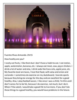 Fuentes Rivas Armando. 2IV15
How heathy are you?
I rarely eat fruits, I like them but i don’t have a habit to eat. I eat melon,
apple, watermelon, bananas,etc. I always eat meat, cow, pig or chicken. I
drink a lot of water and also, I drink soda like Coca cola, apple juice, etc.
My favorite meal are tacos, I love that food, with salsa and onion and
coriander. I sometimes do exercise on my skateboard, I love do sports
because they bring me energy for the day and are excellent for a good
healthy. Also, I play footballsoccer, I like since I was a child, I’m thin andI
don’t caress for to be fat, because I do exercise, not much, but I do it.
When I’ll be adult, I would take a good life to live more, if you don’t do
these things to a good healthy, you would have problems in the future.
 