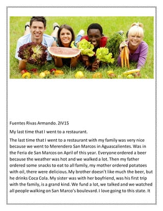 Fuentes Rivas Armando. 2IV15
My last time that I went to a restaurant.
The last time that I went to a restaurant with my family was very nice
because we went to Merendero San Marcos in Aguascalientes. Was in
the Feria de San Marcos on April of this year. Everyone ordered a beer
because the weather was hot and we walked a lot. Then my father
ordered some snacks to eat to all family, my mother ordered potatoes
with oil, there were delicious.My brother doesn’t like much the beer, but
he drinks Coca Cola. My sister was with her boyfriend, was his first trip
with the family, is a grand kind. We fund a lot, we talked and we watched
all people walking on San Marco’s boulevard.I love going to this state. It
 