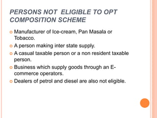 PERSONS NOT ELIGIBLE TO OPT
COMPOSITION SCHEME
 Manufacturer of Ice-cream, Pan Masala or
Tobacco.
 A person making inter state supply.
 A casual taxable person or a non resident taxable
person.
 Business which supply goods through an E-
commerce operators.
 Dealers of petrol and diesel are also not eligible.
 