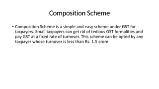 Composition Scheme
• Composition Scheme is a simple and easy scheme under GST for
taxpayers. Small taxpayers can get rid of tedious GST formalities and
pay GST at a fixed rate of turnover. This scheme can be opted by any
taxpayer whose turnover is less than Rs. 1.5 crore
 
