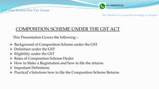 GST One Nation One Tax Group
+91-9899979745
Our Mission is to spread the knowledge to everyone
 Background of Composition Scheme under the GST
 Definition under the GST
 Eligibility under the GST
 Rates of Composition Scheme Dealer
 How to Make a Registration and how to file the returns.
 Important Definitions
 Practical’s Solutions how to file the Composition Scheme Returns
COMPOSITION SCHEME UNDER THE GST ACT
This Presentation Covers the following :-
 