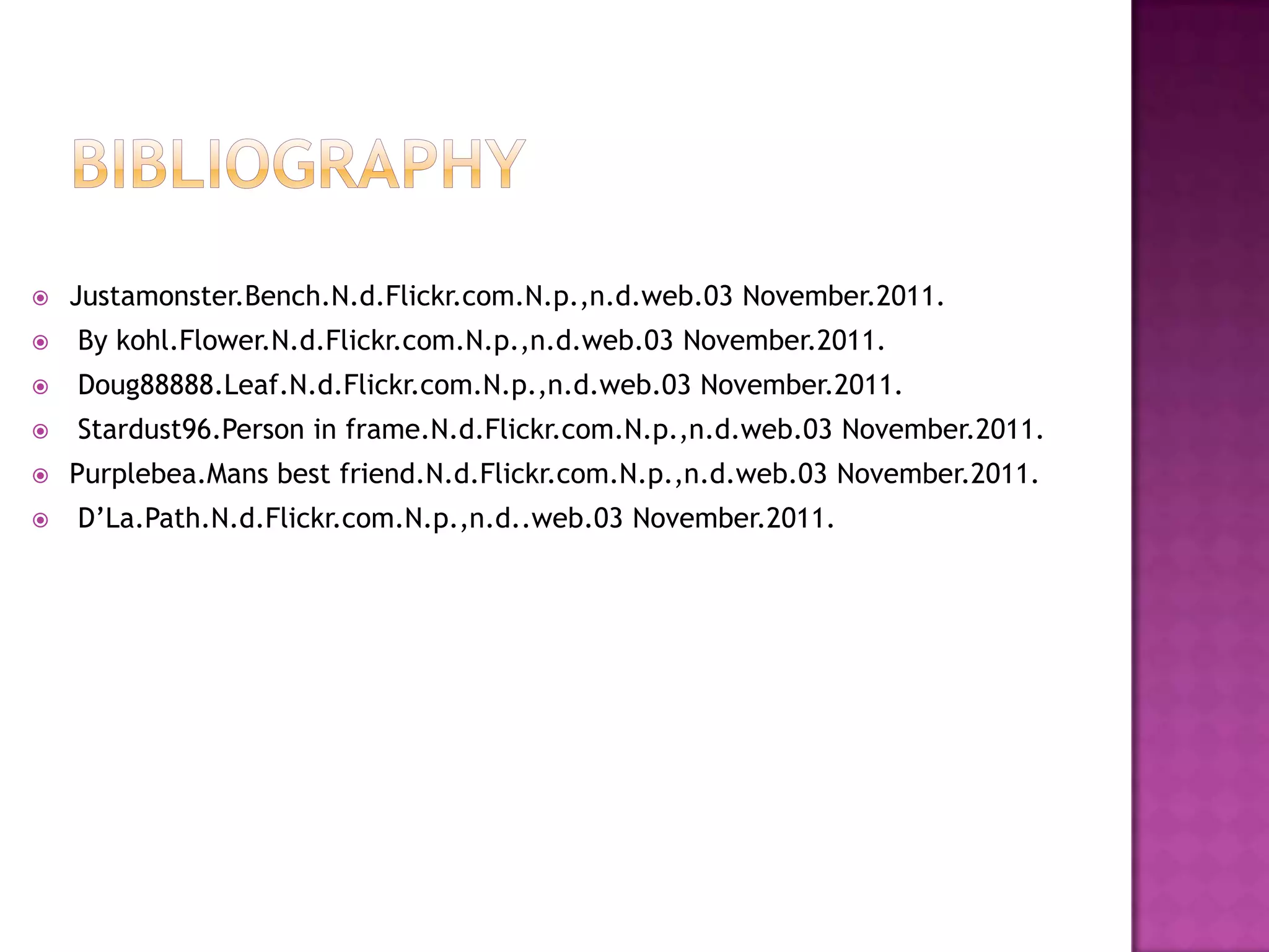  Justamonster.Bench.N.d.Flickr.com.N.p.,n.d.web.03 November.2011.
By kohl.Flower.N.d.Flickr.com.N.p.,n.d.web.03 November.2011.
Doug88888.Leaf.N.d.Flickr.com.N.p.,n.d.web.03 November.2011.
Stardust96.Person in frame.N.d.Flickr.com.N.p.,n.d.web.03 November.2011.
Purplebea.Mans best friend.N.d.Flickr.com.N.p.,n.d.web.03 November.2011.
D’La.Path.N.d.Flickr.com.N.p.,n.d..web.03 November.2011.