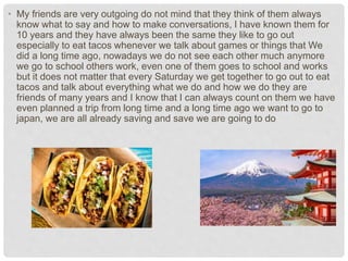 • My friends are very outgoing do not mind that they think of them always
know what to say and how to make conversations, I have known them for
10 years and they have always been the same they like to go out
especially to eat tacos whenever we talk about games or things that We
did a long time ago, nowadays we do not see each other much anymore
we go to school others work, even one of them goes to school and works
but it does not matter that every Saturday we get together to go out to eat
tacos and talk about everything what we do and how we do they are
friends of many years and I know that I can always count on them we have
even planned a trip from long time and a long time ago we want to go to
japan, we are all already saving and save we are going to do
 