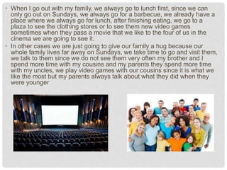 • When I go out with my family, we always go to lunch first, since we can
only go out on Sundays, we always go for a barbecue, we already have a
place where we always go for lunch, after finishing eating, we go to a
plaza to see the clothing stores or to see them new video games
sometimes when they pass a movie that we like to the four of us in the
cinema we are going to see it.
• In other cases we are just going to give our family a hug because our
whole family lives far away on Sundays, we take time to go and visit them,
we talk to them since we do not see them very often my brother and I
spend more time with my cousins and my parents they spend more time
with my uncles, we play video games with our cousins since it is what we
like the most but my parents always talk about what they did when they
were younger
 