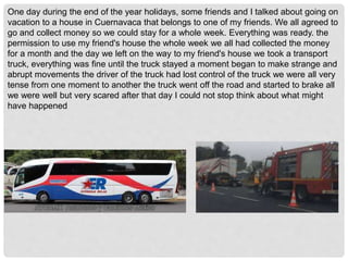One day during the end of the year holidays, some friends and I talked about going on
vacation to a house in Cuernavaca that belongs to one of my friends. We all agreed to
go and collect money so we could stay for a whole week. Everything was ready. the
permission to use my friend's house the whole week we all had collected the money
for a month and the day we left on the way to my friend's house we took a transport
truck, everything was fine until the truck stayed a moment began to make strange and
abrupt movements the driver of the truck had lost control of the truck we were all very
tense from one moment to another the truck went off the road and started to brake all
we were well but very scared after that day I could not stop think about what might
have happened
 
