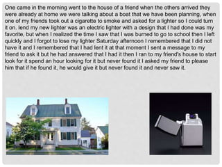One came in the morning went to the house of a friend when the others arrived they
were already at home we were talking about a boat that we have been planning, when
one of my friends took out a cigarette to smoke and asked for a lighter so I could turn
it on. lend my new lighter was an electric lighter with a design that I had done was my
favorite, but when I realized the time I saw that I was burned to go to school then I left
quickly and I forgot to lose my lighter Saturday afternoon I remembered that I did not
have it and I remembered that I had lent it at that moment I sent a message to my
friend to ask it but he had answered that I had it then I ran to my friend's house to start
look for it spend an hour looking for it but never found it I asked my friend to please
him that if he found it, he would give it but never found it and never saw it.
 