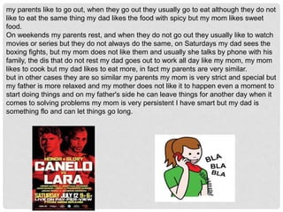 my parents like to go out, when they go out they usually go to eat although they do not
like to eat the same thing my dad likes the food with spicy but my mom likes sweet
food.
On weekends my parents rest, and when they do not go out they usually like to watch
movies or series but they do not always do the same, on Saturdays my dad sees the
boxing fights, but my mom does not like them and usually she talks by phone with his
family, the dis that do not rest my dad goes out to work all day like my mom, my mom
likes to cook but my dad likes to eat more, in fact my parents are very similar.
but in other cases they are so similar my parents my mom is very strict and special but
my father is more relaxed and my mother does not like it to happen even a moment to
start doing things and on my father's side he can leave things for another day when it
comes to solving problems my mom is very persistent I have smart but my dad is
something flo and can let things go long.
 