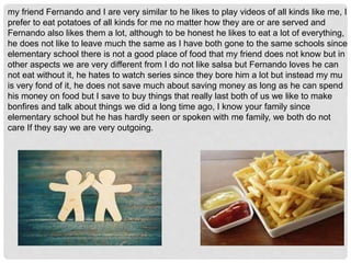 my friend Fernando and I are very similar to he likes to play videos of all kinds like me, I
prefer to eat potatoes of all kinds for me no matter how they are or are served and
Fernando also likes them a lot, although to be honest he likes to eat a lot of everything,
he does not like to leave much the same as I have both gone to the same schools since
elementary school there is not a good place of food that my friend does not know but in
other aspects we are very different from I do not like salsa but Fernando loves he can
not eat without it, he hates to watch series since they bore him a lot but instead my mu
is very fond of it, he does not save much about saving money as long as he can spend
his money on food but I save to buy things that really last both of us we like to make
bonfires and talk about things we did a long time ago, I know your family since
elementary school but he has hardly seen or spoken with me family, we both do not
care If they say we are very outgoing.
 