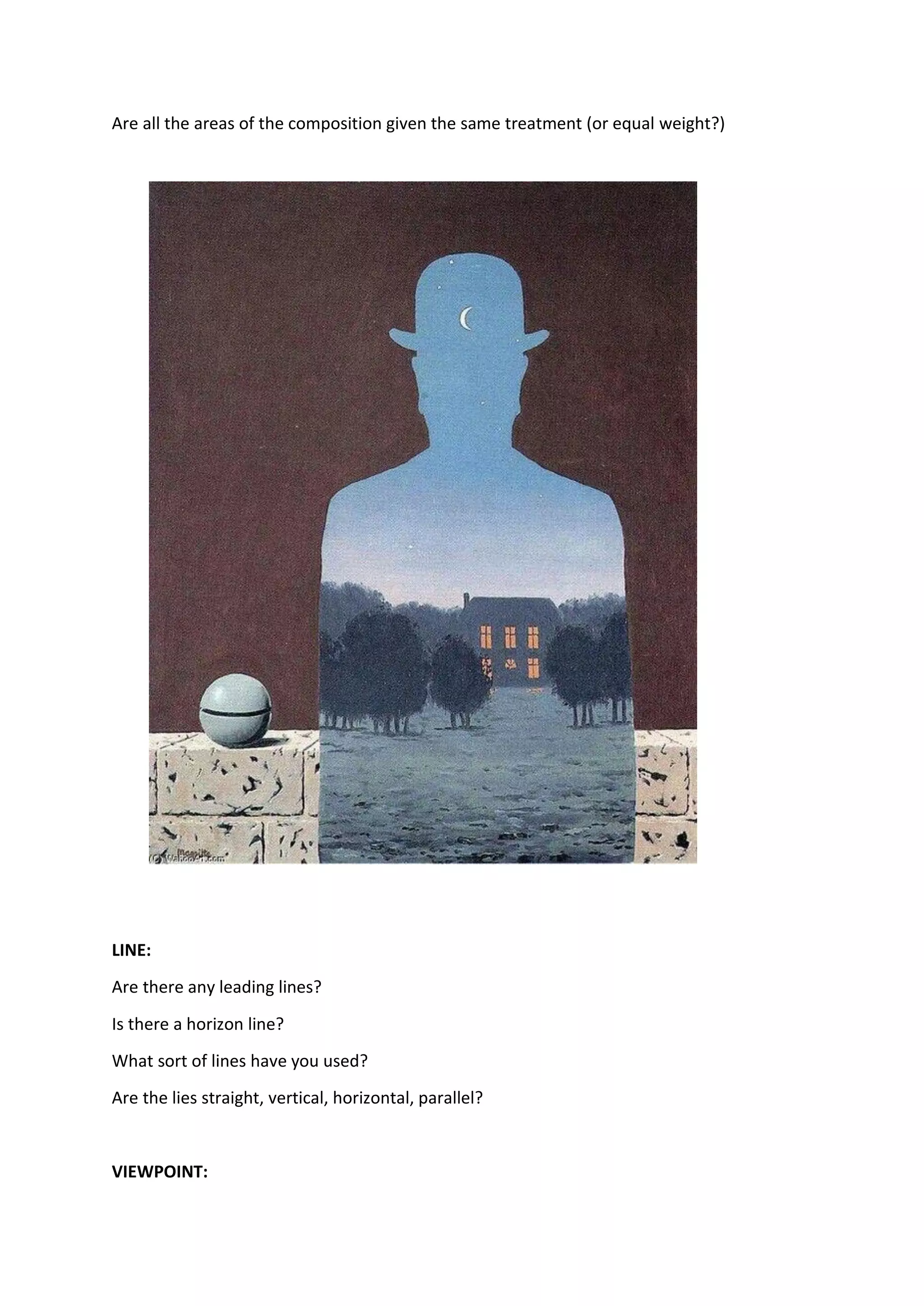 Are all the areas of the composition given the same treatment (or equal weight?)
LINE:
Are there any leading lines?
Is there a horizon line?
What sort of lines have you used?
Are the lies straight, vertical, horizontal, parallel?
VIEWPOINT:
 