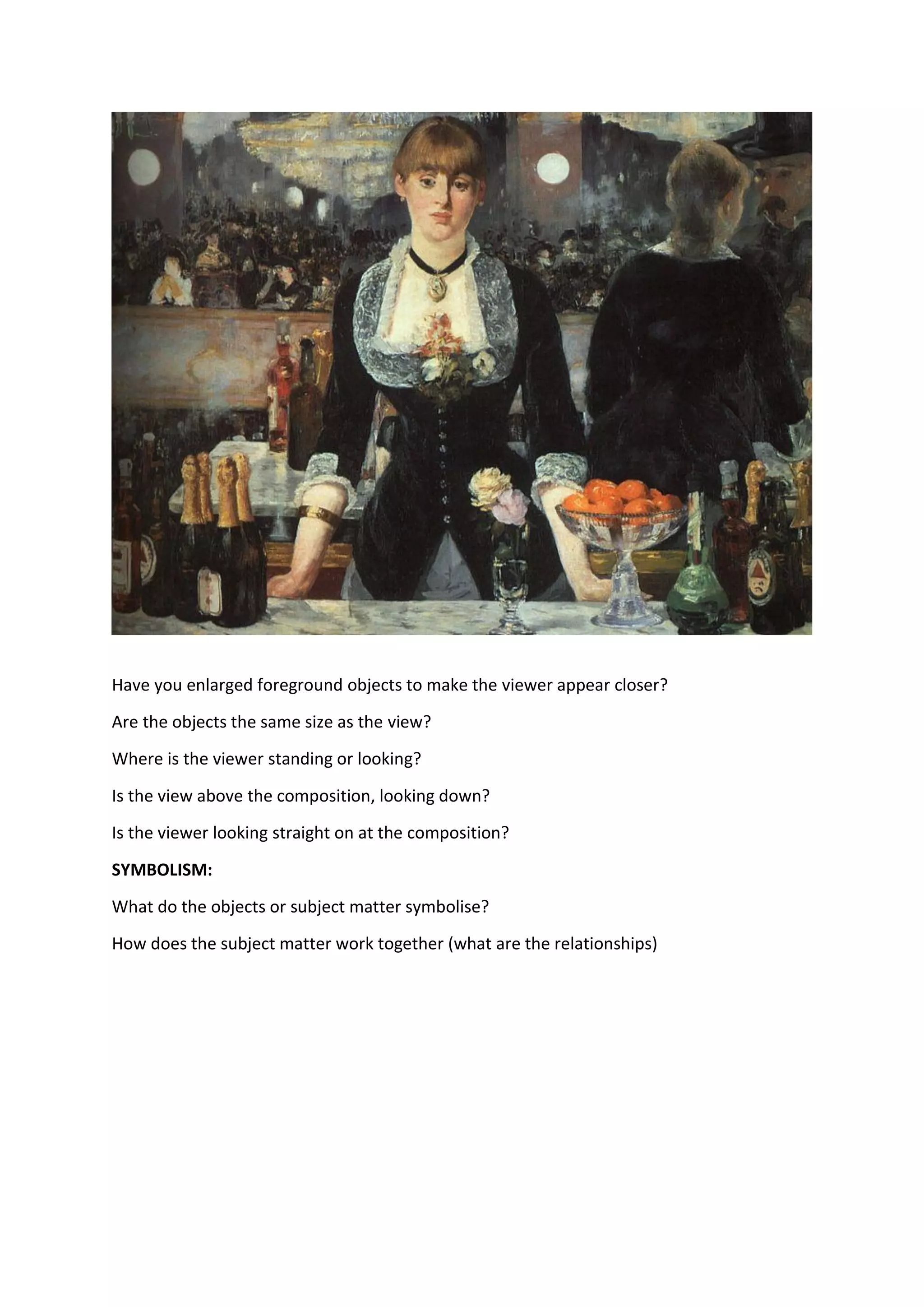 Have you enlarged foreground objects to make the viewer appear closer?
Are the objects the same size as the view?
Where is the viewer standing or looking?
Is the view above the composition, looking down?
Is the viewer looking straight on at the composition?
SYMBOLISM:
What do the objects or subject matter symbolise?
How does the subject matter work together (what are the relationships)
 