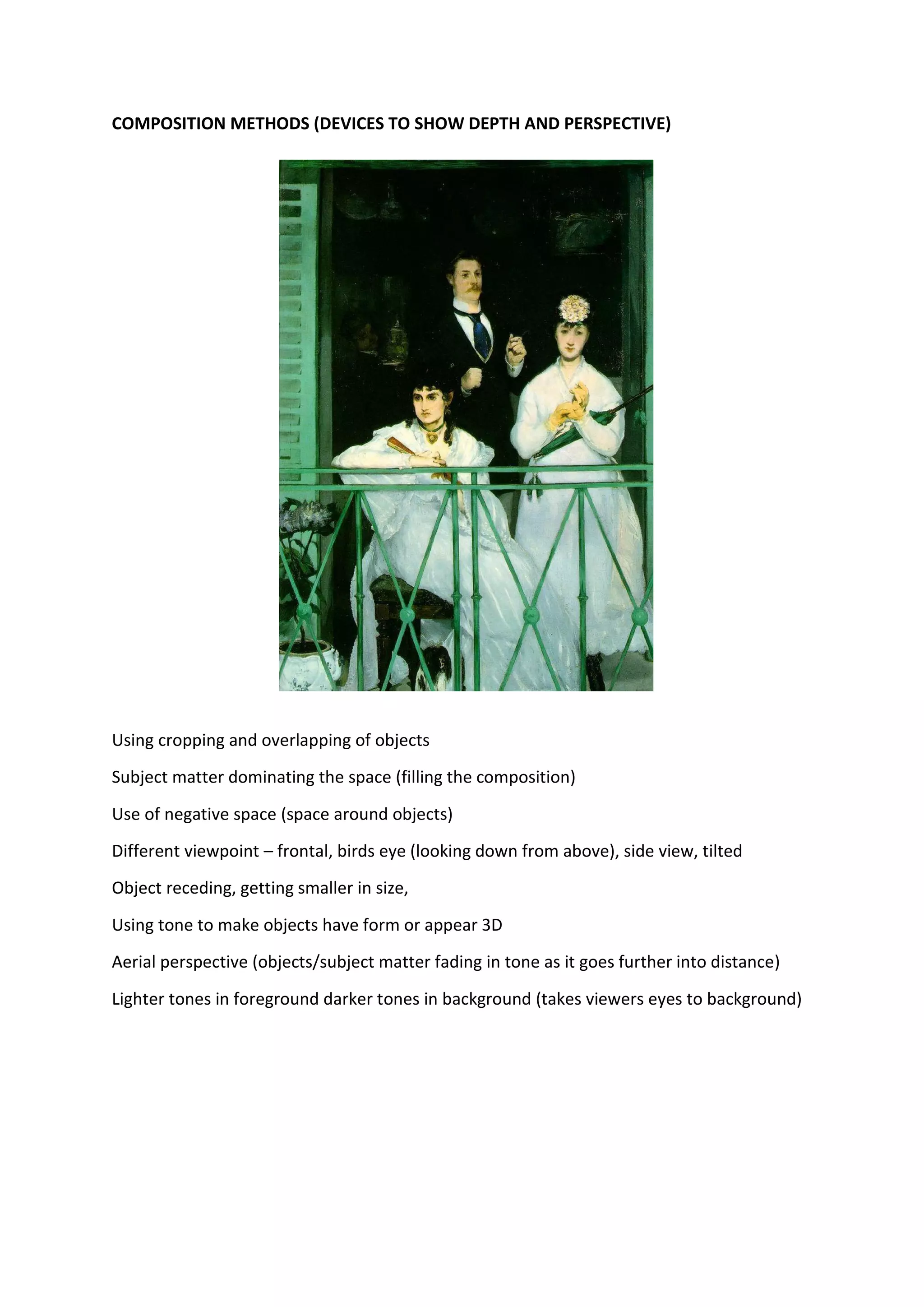 COMPOSITION METHODS (DEVICES TO SHOW DEPTH AND PERSPECTIVE)
Using cropping and overlapping of objects
Subject matter dominating the space (filling the composition)
Use of negative space (space around objects)
Different viewpoint – frontal, birds eye (looking down from above), side view, tilted
Object receding, getting smaller in size,
Using tone to make objects have form or appear 3D
Aerial perspective (objects/subject matter fading in tone as it goes further into distance)
Lighter tones in foreground darker tones in background (takes viewers eyes to background)
 