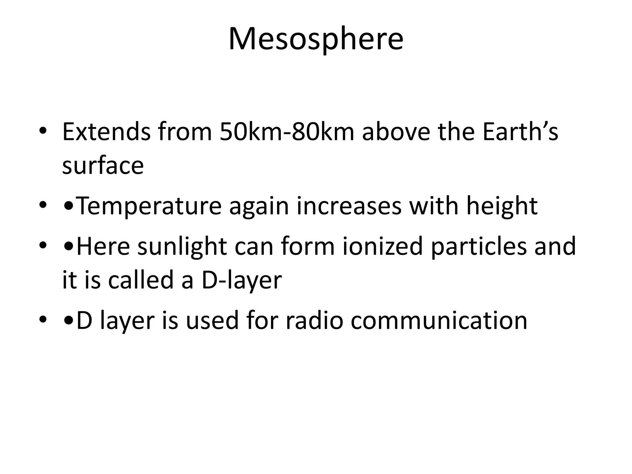 Mesosphere
• Extends from 50km-80km above the Earth’s
surface
• •Temperature again increases with height
• •Here sunlight can form ionized particles and
it is called a D-layer
• •D layer is used for radio communication