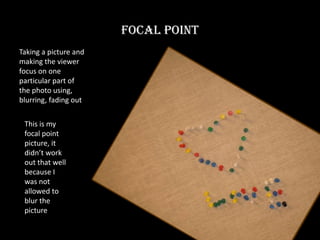 Focal Point Taking a picture and making the viewer focus on one particular part of the photo using, blurring, fading out This is my focal point picture, it didn’t work out that well because I was not allowed to blur the picture 