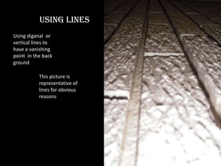 Using lines Using diganal  or vertical lines to have a vanishing point  in the back ground This picture is representative of lines for obvious reasons 
