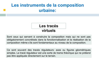 Les instruments de la composition
urbaine:
Les tracés
virtuels
Sont ceux qui servent à construire la composition mais qui ne sont pas
obligatoirement concrétisés dans la fonctionnalisation et la réalisation de la
composition même s’ils sont fondamentaux au niveau de la composition.
Ce sont souvent des tracés régulateurs: axes ou figures géométriques
simples. Le tracé régulateur est une sorte de trame théorique qui ne prétend
pas être appliquée directement sur le terrain.
 