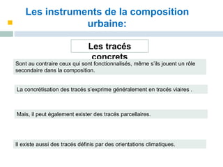 Les instruments de la composition
urbaine:
Les tracés
concrets
Sont au contraire ceux qui sont fonctionnalisés, même s’ils jouent un rôle
secondaire dans la composition.
La concrétisation des tracés s’exprime généralement en tracés viaires .
Mais, il peut également exister des tracés parcellaires.
Il existe aussi des tracés définis par des orientations climatiques.
 