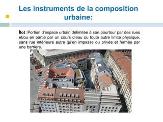 Les instruments de la composition
urbaine:
Îlot :Portion d’espace urbain délimitée à son pourtour par des rues
et/ou en partie par un cours d’eau ou toute autre limite physique,
sans rue intérieure autre qu’en impasse ou privée et fermée par
une barrière.
 