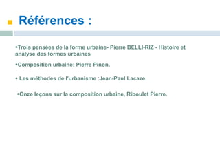 Références :
Trois pensées de la forme urbaine- Pierre BELLI-RIZ - Histoire et
analyse des formes urbaines
Composition urbaine: Pierre Pinon.
 Les méthodes de l'urbanisme :Jean-Paul Lacaze.
Onze leçons sur la composition urbaine, Riboulet Pierre.
 
