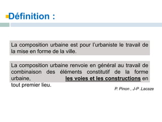 Définition :
La composition urbaine est pour l’urbaniste le travail de
la mise en forme de la ville.
La composition urbaine renvoie en général au travail de
combinaison des éléments constitutif de la forme
urbaine, les voies et les constructions en
tout premier lieu.
P. Pinon , J-P .Lacaze
 