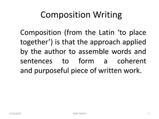 Composition Writing
Composition (from the Latin ‘to place
together’) is that the approach applied
by the author to assemble words and
sentences to form a coherent
and purposeful piece of written work.
4/18/2020 1ISMP NEERU
 