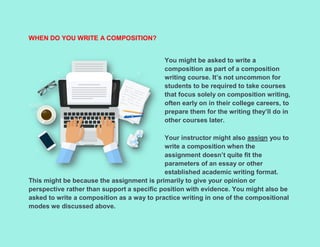 WHEN DO YOU WRITE A COMPOSITION?
You might be asked to write a
composition as part of a composition
writing course. It’s not uncommon for
students to be required to take courses
that focus solely on composition writing,
often early on in their college careers, to
prepare them for the writing they’ll do in
other courses later.
Your instructor might also assign you to
write a composition when the
assignment doesn’t quite fit the
parameters of an essay or other
established academic writing format.
This might be because the assignment is primarily to give your opinion or
perspective rather than support a specific position with evidence. You might also be
asked to write a composition as a way to practice writing in one of the compositional
modes we discussed above.
 