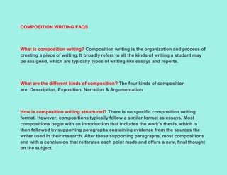 COMPOSITION WRITING FAQS
What is composition writing? Composition writing is the organization and process of
creating a piece of writing. It broadly refers to all the kinds of writing a student may
be assigned, which are typically types of writing like essays and reports.
What are the different kinds of composition? The four kinds of composition
are: Description, Exposition, Narration & Argumentation
How is composition writing structured? There is no specific composition writing
format. However, compositions typically follow a similar format as essays. Most
compositions begin with an introduction that includes the work’s thesis, which is
then followed by supporting paragraphs containing evidence from the sources the
writer used in their research. After these supporting paragraphs, most compositions
end with a conclusion that reiterates each point made and offers a new, final thought
on the subject.
 