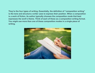They’re the four types of writing. Essentially, the definition of “composition writing”
is the tone and structure a writer uses to express their position. When a composition
is a work of fiction, its author typically chooses the composition mode that best
expresses the work’s theme. Think of each of these as a composition writing format.
You might use more than one of these composition modes in a single piece of
writing.
 