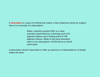 A description is a piece of writing that makes a clear statement about its subject.
Here is an example of a description:
Water, chemical symbol H2O, is a clear,
colorless liquid that has a freezing point of 0
degrees Celsius and a boiling point of 100
degrees Celsius. Water is the most abundant
atom in our atmosphere. All life-forms on Earth
need water.
A description doesn’t speculate or offer up opinions or interpretations. It simply
states the facts.
 